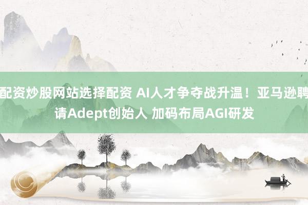 配资炒股网站选择配资 AI人才争夺战升温！亚马逊聘请Adept创始人 加码布局AGI研发