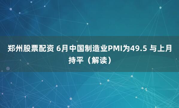 郑州股票配资 6月中国制造业PMI为49.5 与上月持平（解读）