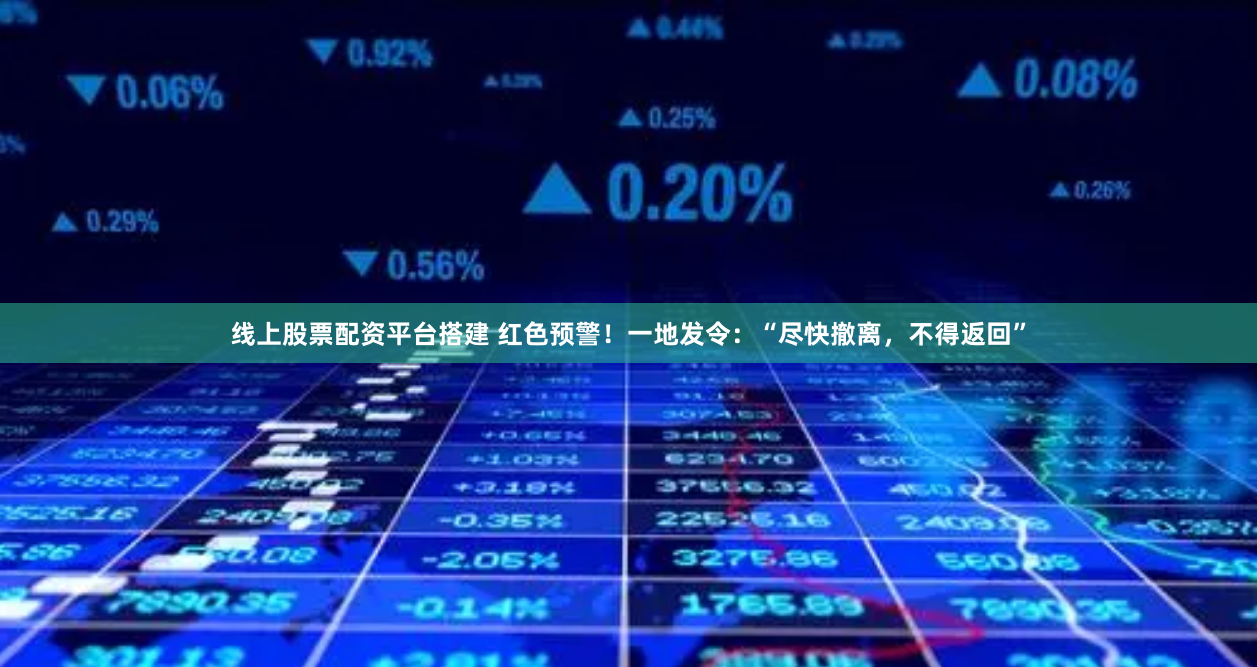 线上股票配资平台搭建 红色预警！一地发令：“尽快撤离，不得返回”