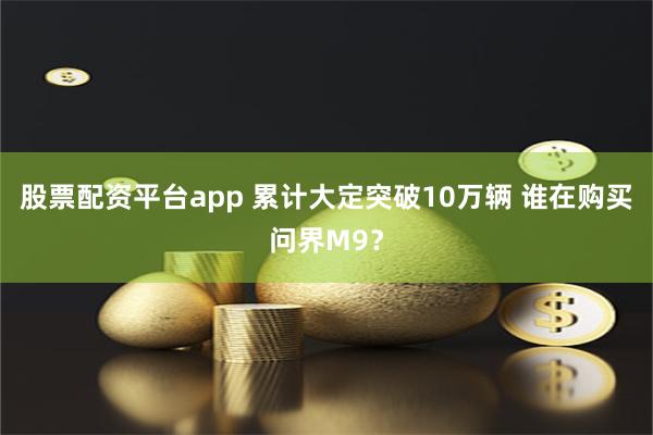 股票配资平台app 累计大定突破10万辆 谁在购买问界M9？