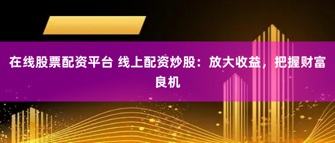 在线股票配资平台 线上配资炒股：放大收益，把握财富良机
