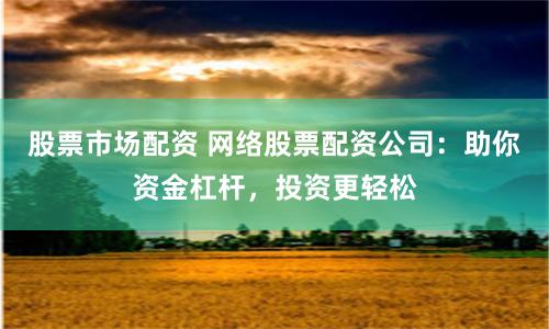 股票市场配资 网络股票配资公司：助你资金杠杆，投资更轻松