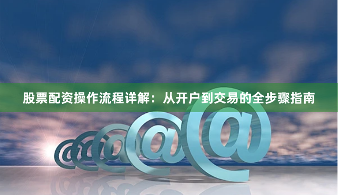 股票配资操作流程详解：从开户到交易的全步骤指南