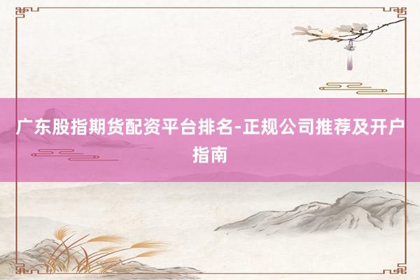 广东股指期货配资平台排名-正规公司推荐及开户指南